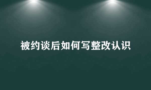 被约谈后如何写整改认识