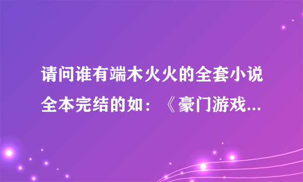 请问谁有端木火火的全套小说全本完结的如：《豪门游戏》。。。。其它的都行，，谢谢