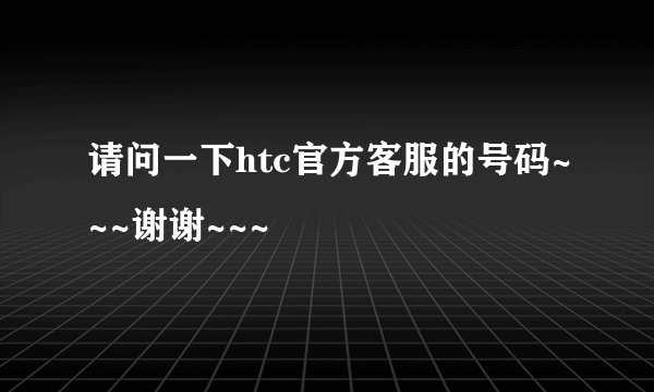 请问一下htc官方客服的号码~~~谢谢~~~