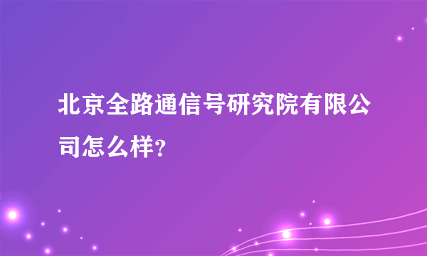 北京全路通信号研究院有限公司怎么样？