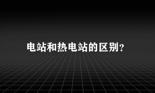 电站和热电站的区别？