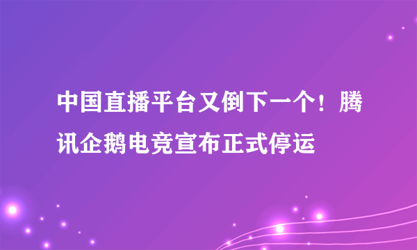 中国直播平台又倒下一个！腾讯企鹅电竞宣布正式停运