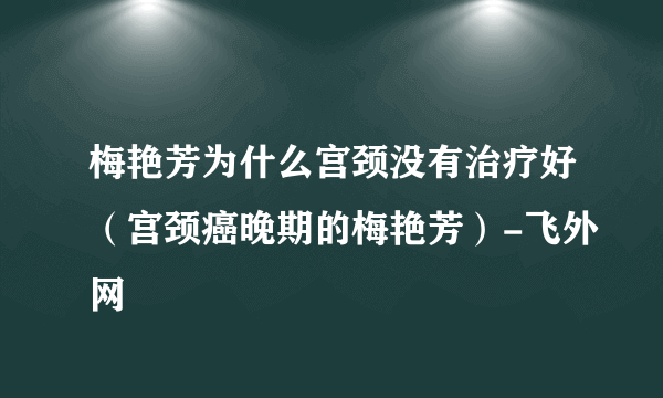 梅艳芳为什么宫颈没有治疗好（宫颈癌晚期的梅艳芳）-飞外网