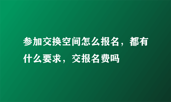 参加交换空间怎么报名，都有什么要求，交报名费吗