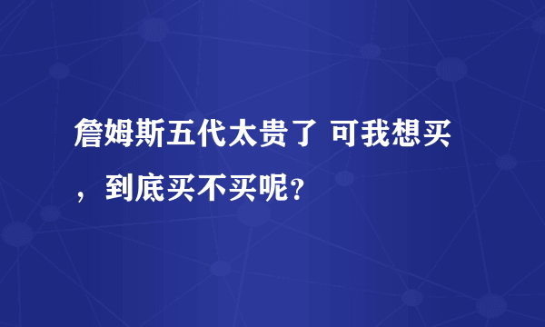 詹姆斯五代太贵了 可我想买，到底买不买呢？