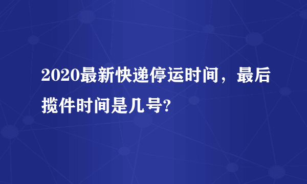 2020最新快递停运时间，最后揽件时间是几号?