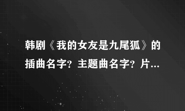 韩剧《我的女友是九尾狐》的插曲名字？主题曲名字？片尾曲名字？