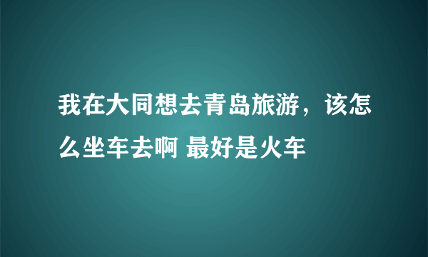 我在大同想去青岛旅游，该怎么坐车去啊 最好是火车