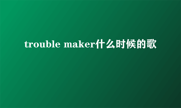 trouble maker什么时候的歌