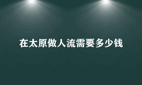 在太原做人流需要多少钱