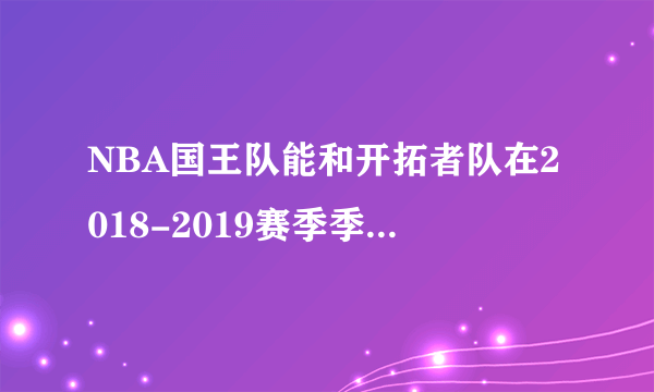 NBA国王队能和开拓者队在2018-2019赛季季后赛交手吗？对此你有什么看法？