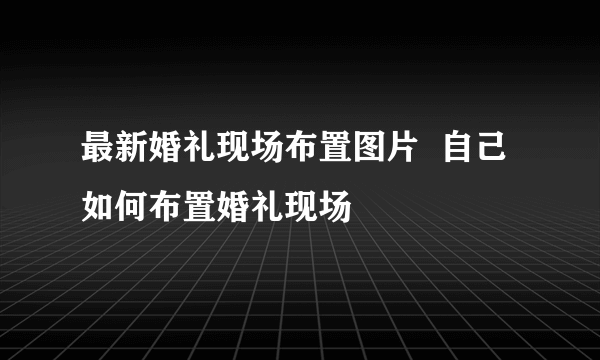 最新婚礼现场布置图片  自己如何布置婚礼现场