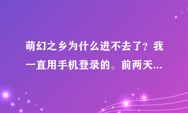 萌幻之乡为什么进不去了？我一直用手机登录的。前两天还可以上，今天就不能了。