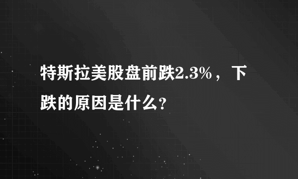 特斯拉美股盘前跌2.3%，下跌的原因是什么？