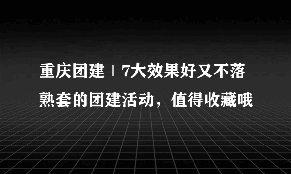 重庆团建｜7大效果好又不落熟套的团建活动，值得收藏哦