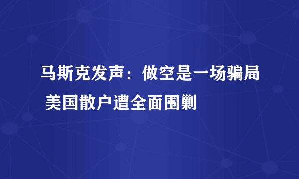 马斯克发声：做空是一场骗局 美国散户遭全面围剿