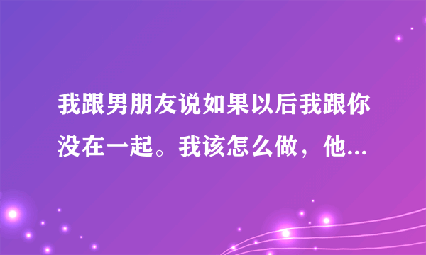 我跟男朋友说如果以后我跟你没在一起。我该怎么做，他说不要想多了，好好的就行是代表什么？