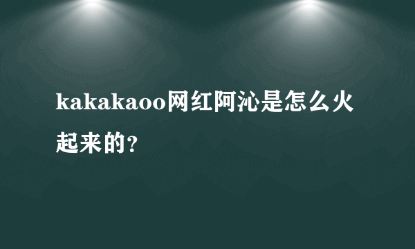 kakakaoo网红阿沁是怎么火起来的？