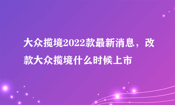 大众揽境2022款最新消息，改款大众揽境什么时候上市