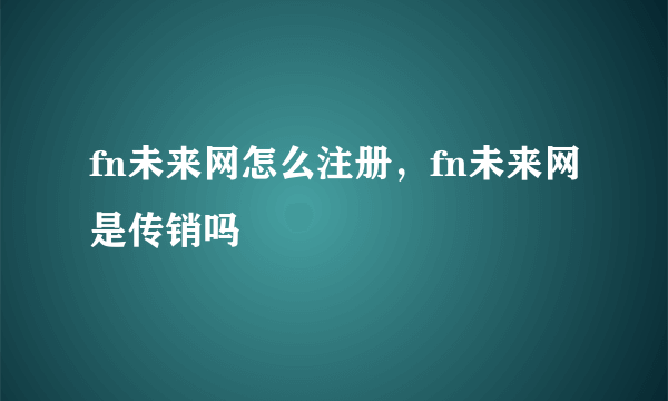 fn未来网怎么注册，fn未来网是传销吗