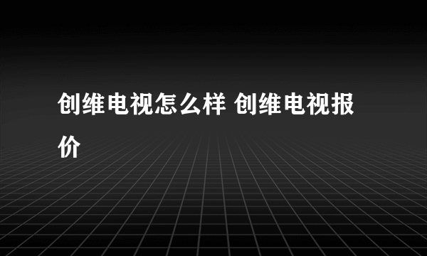 创维电视怎么样 创维电视报价