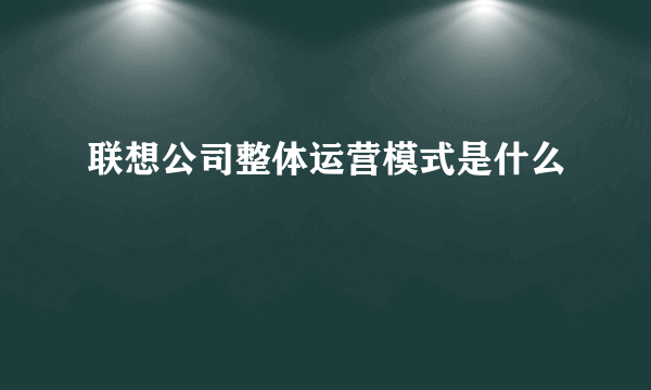 联想公司整体运营模式是什么