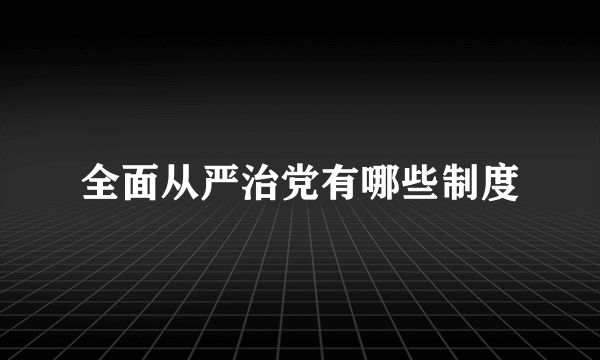 全面从严治党有哪些制度