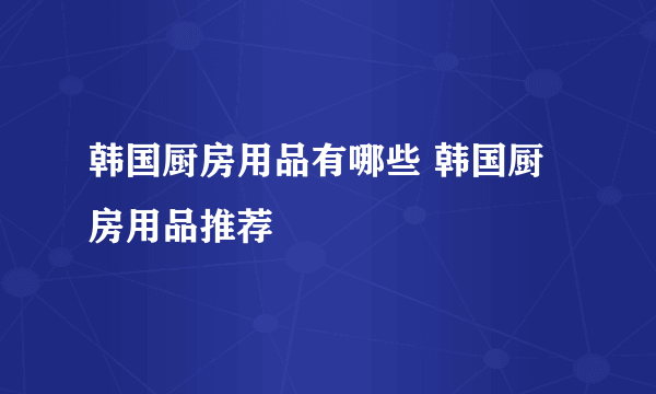 韩国厨房用品有哪些 韩国厨房用品推荐