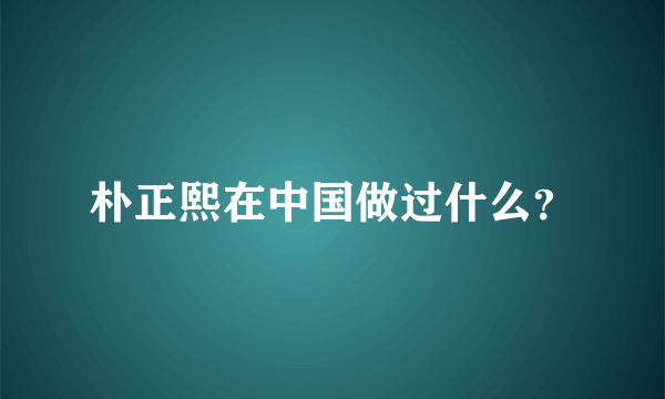 朴正熙在中国做过什么？