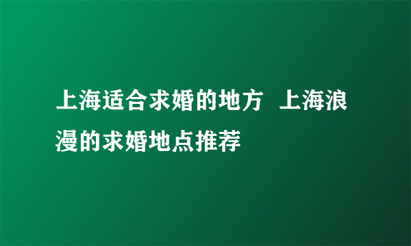 上海适合求婚的地方  上海浪漫的求婚地点推荐