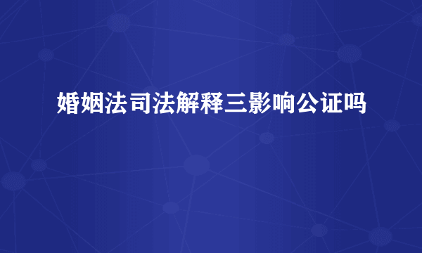 婚姻法司法解释三影响公证吗