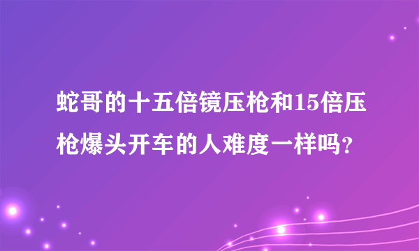 蛇哥的十五倍镜压枪和15倍压枪爆头开车的人难度一样吗？