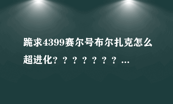 跪求4399赛尔号布尔扎克怎么超进化？？？？？？？急~~~~~~！！！！！！！！！！！！1