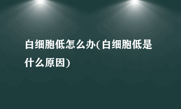 白细胞低怎么办(白细胞低是什么原因)