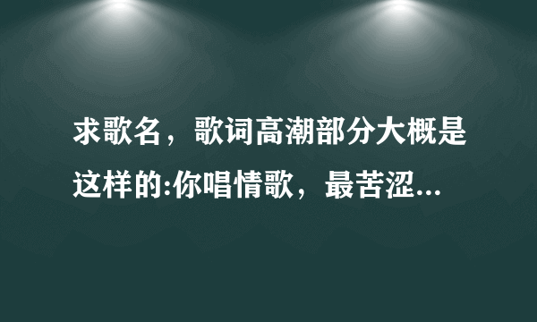 求歌名，歌词高潮部分大概是这样的:你唱情歌，最苦涩。前面的不敢确定，后面确定是最苦涩