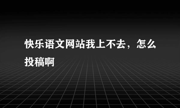 快乐语文网站我上不去，怎么投稿啊