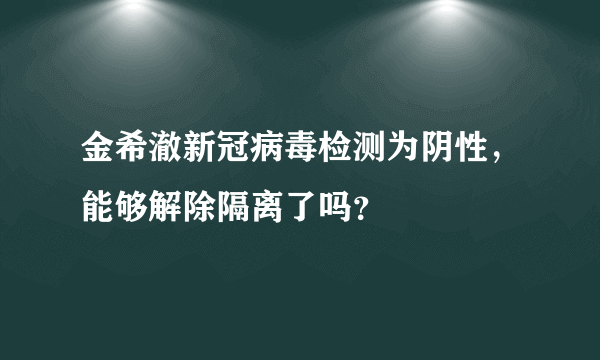 金希澈新冠病毒检测为阴性，能够解除隔离了吗？