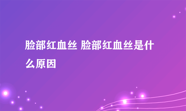 脸部红血丝 脸部红血丝是什么原因