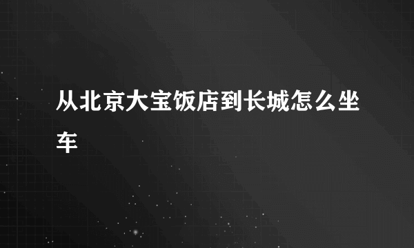 从北京大宝饭店到长城怎么坐车