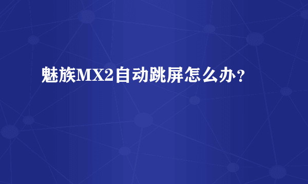 魅族MX2自动跳屏怎么办？