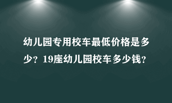 幼儿园专用校车最低价格是多少？19座幼儿园校车多少钱？