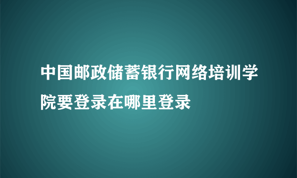 中国邮政储蓄银行网络培训学院要登录在哪里登录