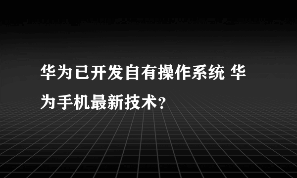 华为已开发自有操作系统 华为手机最新技术？