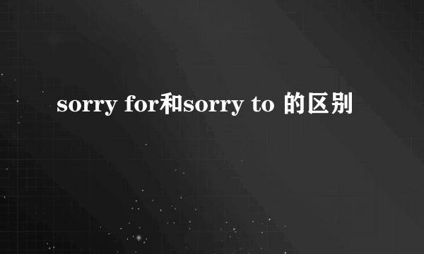 sorry for和sorry to 的区别