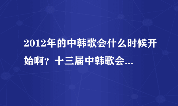 2012年的中韩歌会什么时候开始啊？十三届中韩歌会是2011年的。