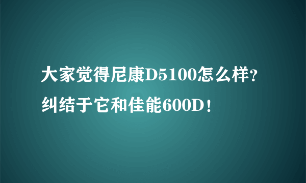 大家觉得尼康D5100怎么样？纠结于它和佳能600D！