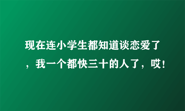 现在连小学生都知道谈恋爱了，我一个都快三十的人了，哎！