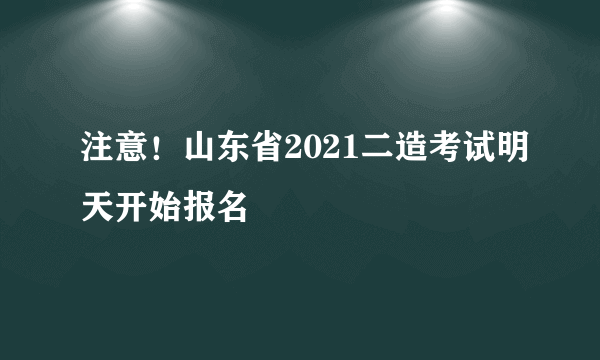 注意！山东省2021二造考试明天开始报名