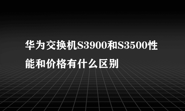 华为交换机S3900和S3500性能和价格有什么区别