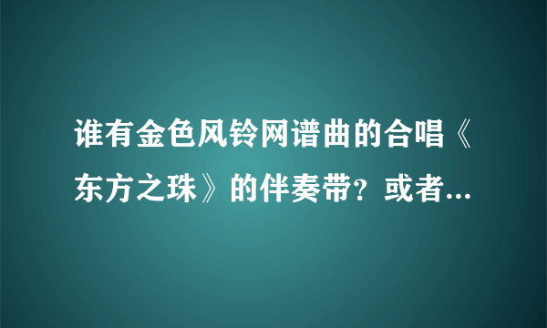 谁有金色风铃网谱曲的合唱《东方之珠》的伴奏带？或者是合唱版《东方之珠》的伴奏带。真的拜托了，怎么都